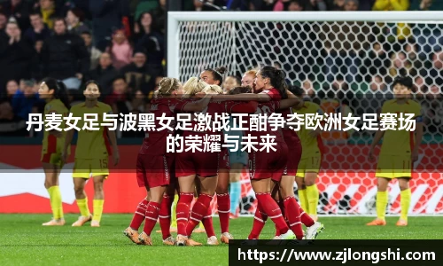 k8丹麦女足与波黑女足激战正酣争夺欧洲女足赛场的荣耀与未来