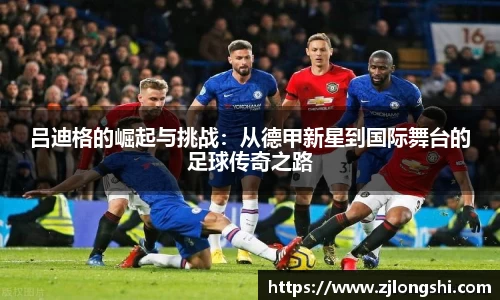 k8吕迪格的崛起与挑战：从德甲新星到国际舞台的足球传奇之路